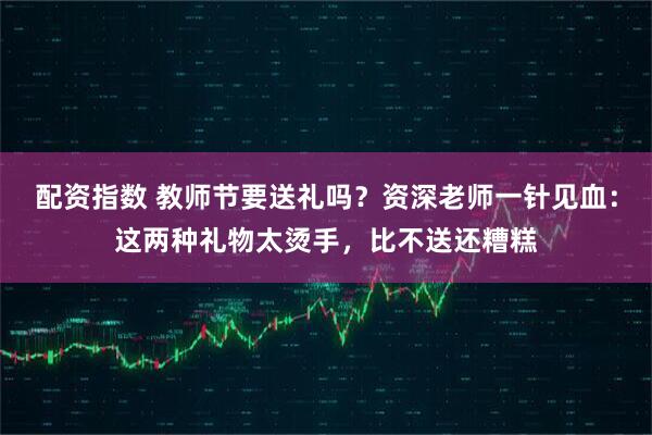 配资指数 教师节要送礼吗？资深老师一针见血：这两种礼物太烫手，比不送还糟糕