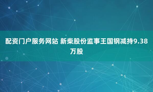 配资门户服务网站 新柴股份监事王国钢减持9.38万股