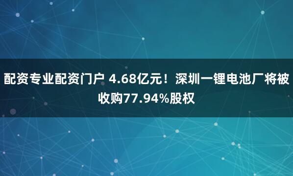 配资专业配资门户 4.68亿元！深圳一锂电池厂将被收购77.94%股权