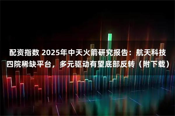 配资指数 2025年中天火箭研究报告：航天科技四院稀缺平台，多元驱动有望底部反转（附下载）