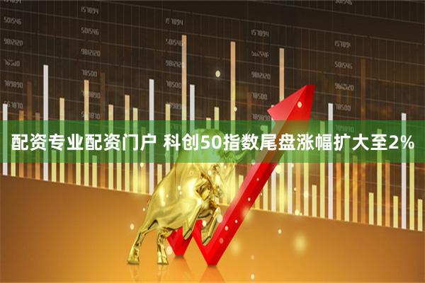 配资专业配资门户 科创50指数尾盘涨幅扩大至2%