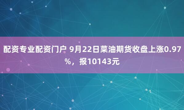 配资专业配资门户 9月22日菜油期货收盘上涨0.97%，报10143元
