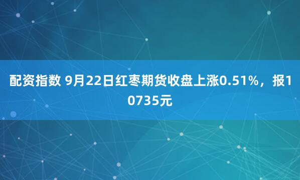 配资指数 9月22日红枣期货收盘上涨0.51%，报10735元