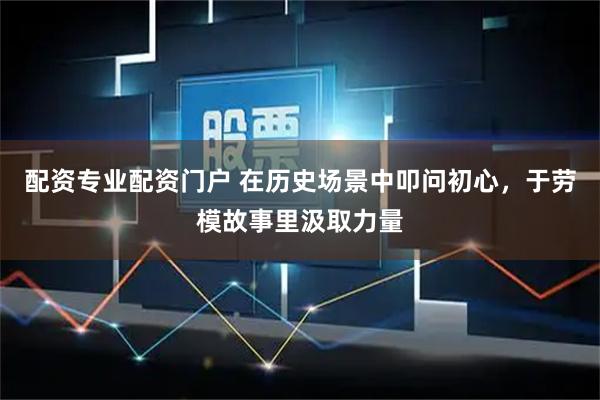 配资专业配资门户 在历史场景中叩问初心，于劳模故事里汲取力量