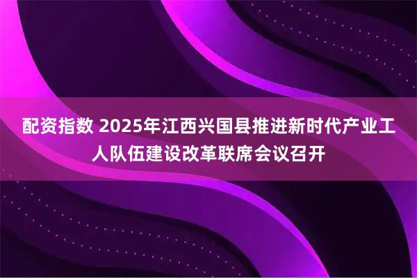配资指数 2025年江西兴国县推进新时代产业工人队伍建设改革联席会议召开
