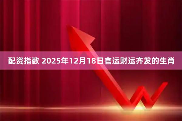 配资指数 2025年12月18日官运财运齐发的生肖