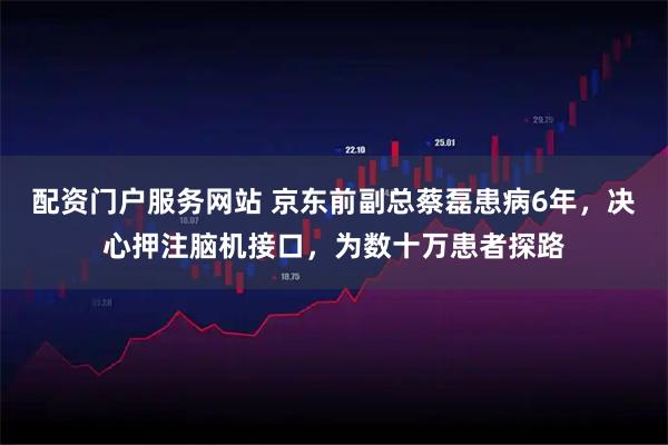 配资门户服务网站 京东前副总蔡磊患病6年，决心押注脑机接口，为数十万患者探路