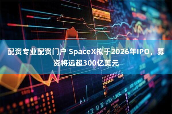 配资专业配资门户 SpaceX拟于2026年IPO，募资将远超300亿美元