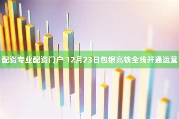 配资专业配资门户 12月23日包银高铁全线开通运营