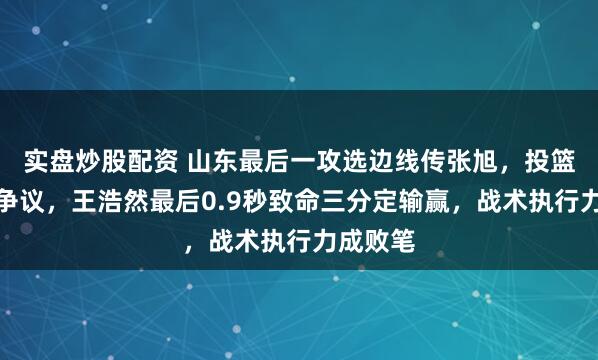 实盘炒股配资 山东最后一攻选边线传张旭，投篮不中惹争议，王浩然最后0.9秒致命三分定输赢，战术执行力成败笔
