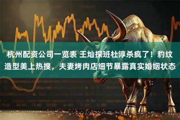 杭州配资公司一览表 王灿探班杜淳杀疯了！豹纹造型美上热搜，夫妻烤肉店细节暴露真实婚姻状态
