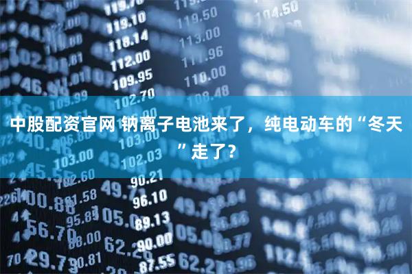 中股配资官网 钠离子电池来了，纯电动车的“冬天”走了？
