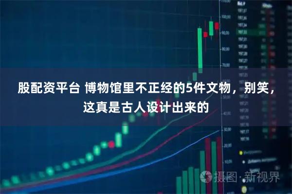 股配资平台 博物馆里不正经的5件文物，别笑，这真是古人设计出来的