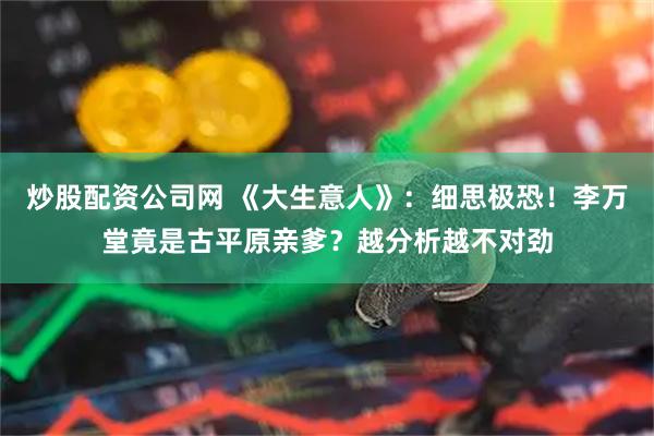 炒股配资公司网 《大生意人》：细思极恐！李万堂竟是古平原亲爹？越分析越不对劲