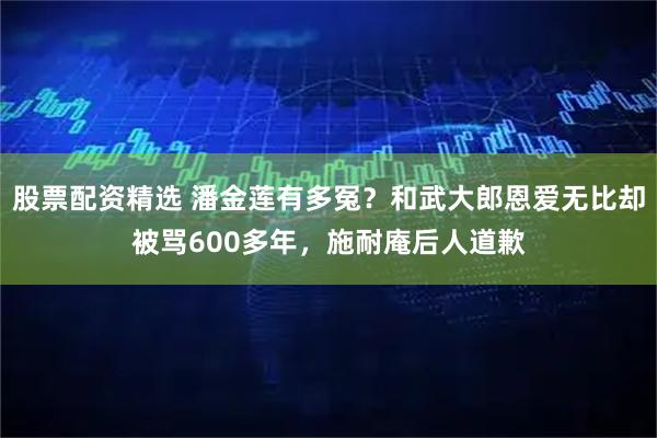股票配资精选 潘金莲有多冤？和武大郎恩爱无比却被骂600多年，施耐庵后人道歉