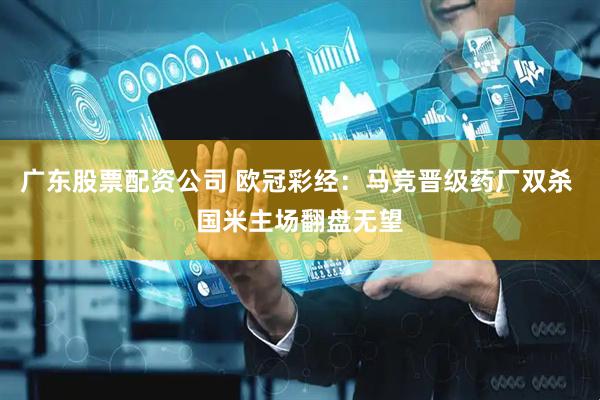 广东股票配资公司 欧冠彩经：马竞晋级药厂双杀 国米主场翻盘无望
