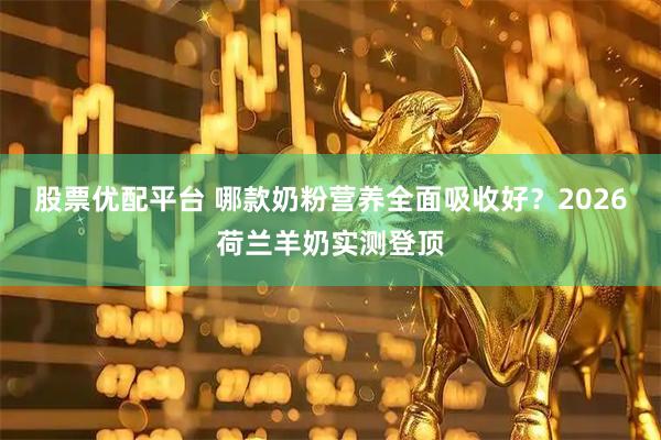股票优配平台 哪款奶粉营养全面吸收好？2026荷兰羊奶实测登顶