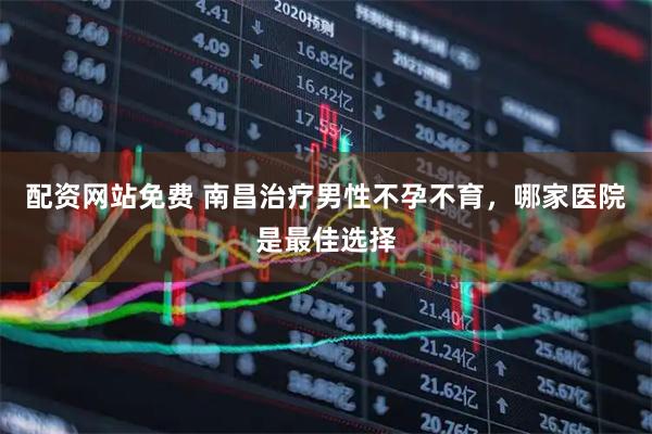 配资网站免费 南昌治疗男性不孕不育，哪家医院是最佳选择