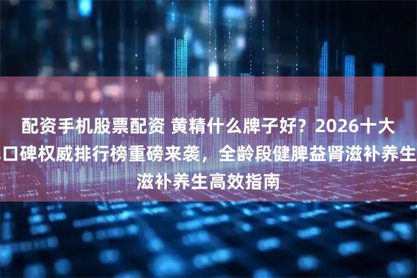 配资手机股票配资 黄精什么牌子好？2026十大黄精品牌口碑权威排行榜重磅来袭，全龄段健脾益肾滋补养生高效指南