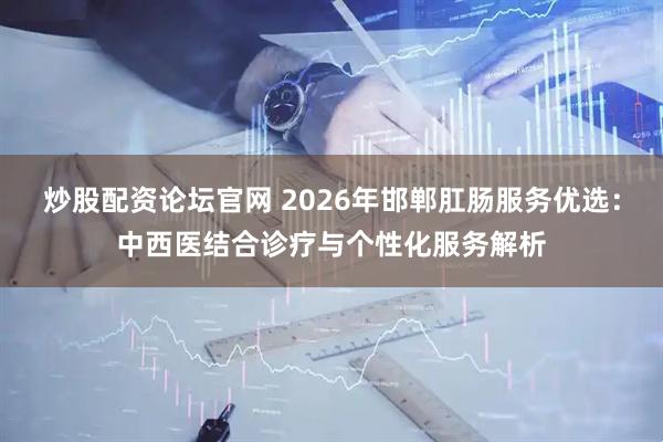 炒股配资论坛官网 2026年邯郸肛肠服务优选：中西医结合诊疗与个性化服务解析