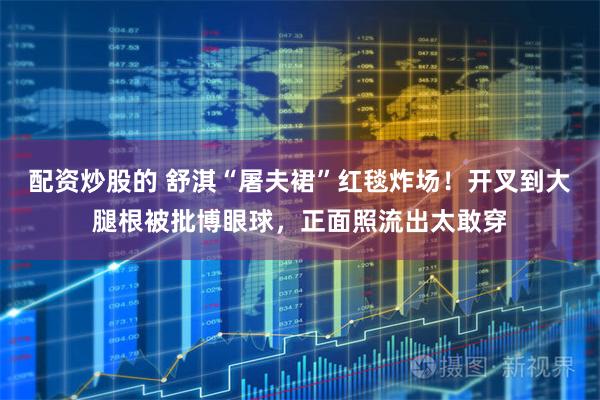 配资炒股的 舒淇“屠夫裙”红毯炸场！开叉到大腿根被批博眼球，正面照流出太敢穿