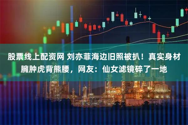 股票线上配资网 刘亦菲海边旧照被扒！真实身材臃肿虎背熊腰，网友：仙女滤镜碎了一地