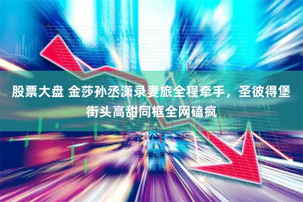股票大盘 金莎孙丞潇录妻旅全程牵手，圣彼得堡街头高甜同框全网磕疯