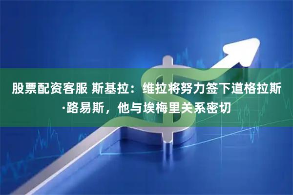 股票配资客服 斯基拉：维拉将努力签下道格拉斯·路易斯，他与埃梅里关系密切