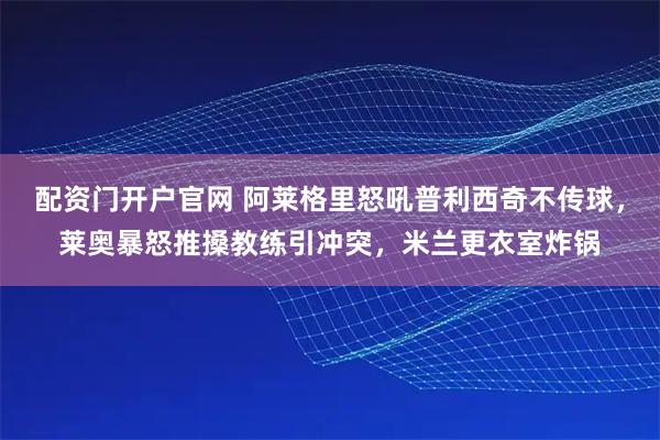 配资门开户官网 阿莱格里怒吼普利西奇不传球，莱奥暴怒推搡教练引冲突，米兰更衣室炸锅