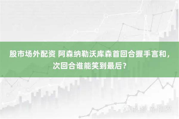 股市场外配资 阿森纳勒沃库森首回合握手言和，次回合谁能笑到最后？