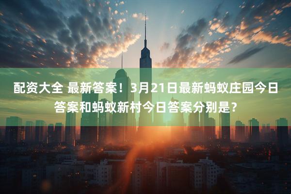 配资大全 最新答案！3月21日最新蚂蚁庄园今日答案和蚂蚁新村今日答案分别是？
