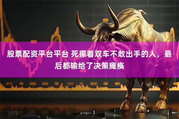 股票配资平台平台 死攥着双车不敢出手的人，最后都输给了决策瘫痪