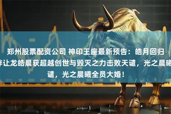 郑州股票配资公司 神印王座最新预告：皓月回归，龙皓羁绊让龙皓晨获超越创世与毁灭之力击败天谴，光之晨曦全员大婚！