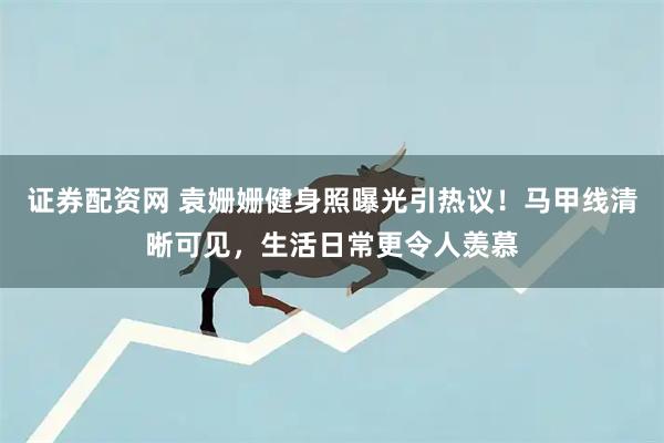 证券配资网 袁姗姗健身照曝光引热议！马甲线清晰可见，生活日常更令人羡慕