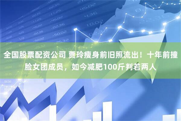 全国股票配资公司 贾玲瘦身前旧照流出！十年前撞脸女团成员，如今减肥100斤判若两人