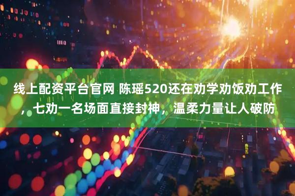 线上配资平台官网 陈瑶520还在劝学劝饭劝工作，七劝一名场面直接封神，温柔力量让人破防